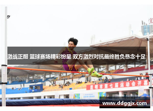 激战正酣 篮球赛场精彩纷呈 双方激烈对抗最终胜负悬念十足