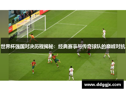 世界杯强国对决历程揭秘：经典赛事与传奇球队的巅峰对抗