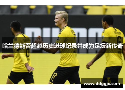 哈兰德能否超越历史进球纪录并成为足坛新传奇