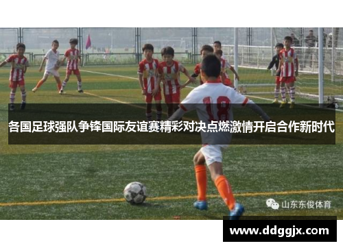 各国足球强队争锋国际友谊赛精彩对决点燃激情开启合作新时代