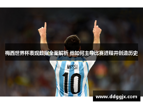 梅西世界杯表现数据全面解析 他如何主导比赛进程并创造历史