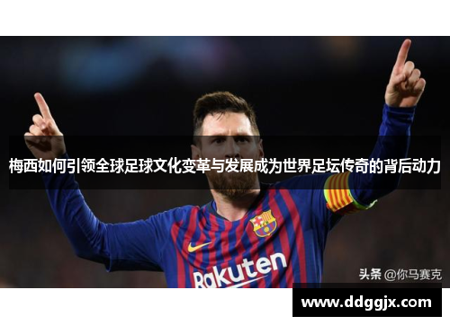 梅西如何引领全球足球文化变革与发展成为世界足坛传奇的背后动力