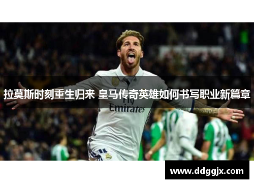 拉莫斯时刻重生归来 皇马传奇英雄如何书写职业新篇章